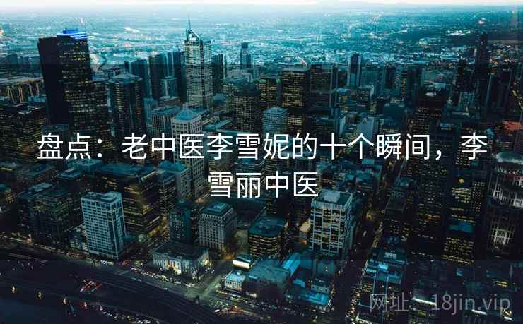 盘点:老中医李雪妮的十个瞬间,李雪丽中医