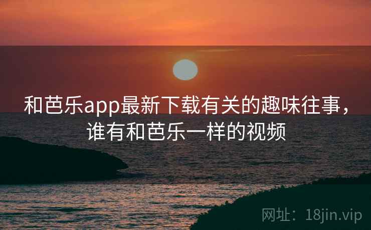 和芭乐app最新下载有关的趣味往事，谁有和芭乐一样的视频