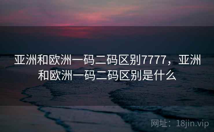 亚洲和欧洲一码二码区别7777，亚洲和欧洲一码二码区别是什么