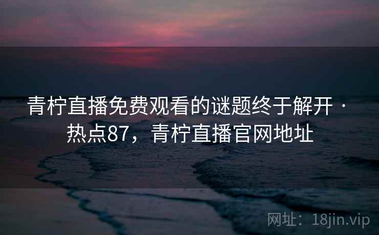 青柠直播免费观看的谜题终于解开 · 热点87，青柠直播官网地址
