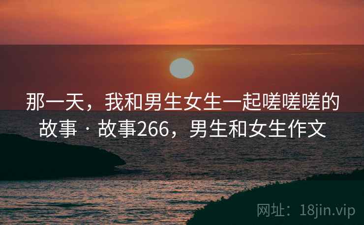 那一天，我和男生女生一起嗟嗟嗟的故事 · 故事266，男生和女生作文