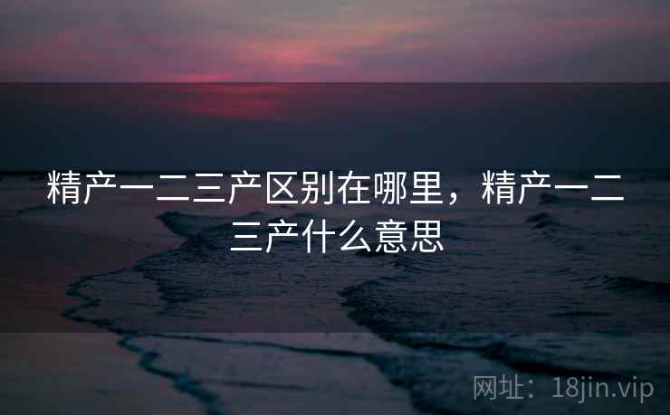 精产一二三产区别在哪里,精产一二三产什么意思
