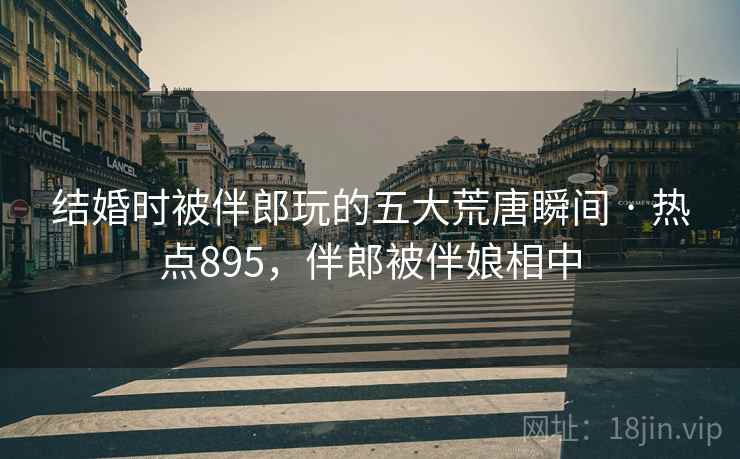 结婚时被伴郎玩的五大荒唐瞬间 · 热点895，伴郎被伴娘相中