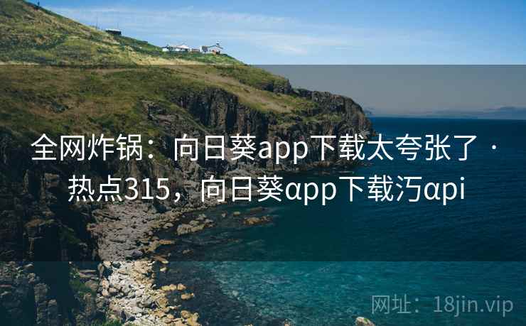 全网炸锅：向日葵app下载太夸张了 · 热点315，向日葵αpp下载汅αpi