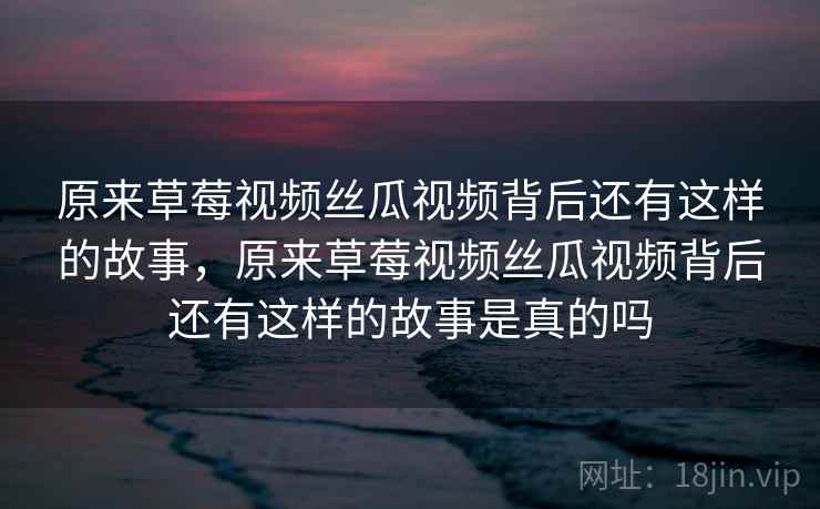 原来草莓视频丝瓜视频背后还有这样的故事，原来草莓视频丝瓜视频背后还有这样的故事是真的吗