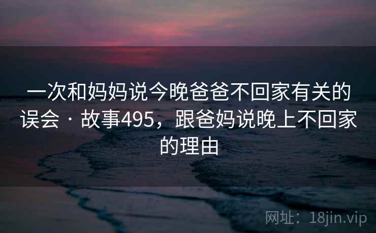 一次和妈妈说今晚爸爸不回家有关的误会 · 故事495,跟爸妈说晚上不回家的理由