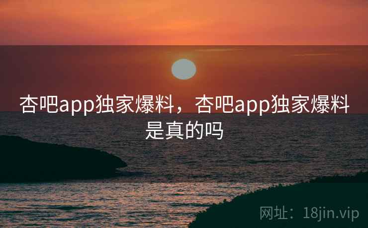 杏吧app独家爆料，杏吧app独家爆料是真的吗