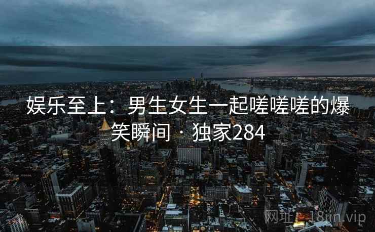 娱乐至上：男生女生一起嗟嗟嗟的爆笑瞬间 · 独家284