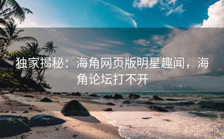 独家揭秘：海角网页版明星趣闻，海角论坛打不开