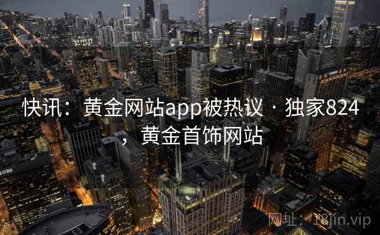 快讯：黄金网站app被热议 · 独家824，黄金首饰网站