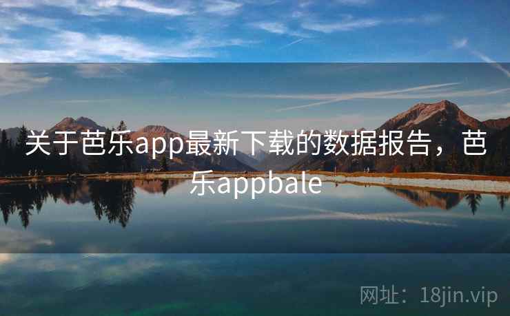 关于芭乐app最新下载的数据报告,芭乐appbale
