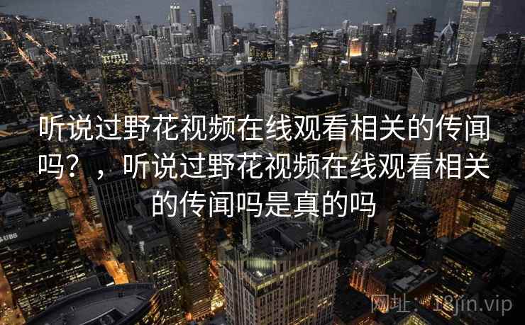 听说过野花视频在线观看相关的传闻吗？，听说过野花视频在线观看相关的传闻吗是真的吗
