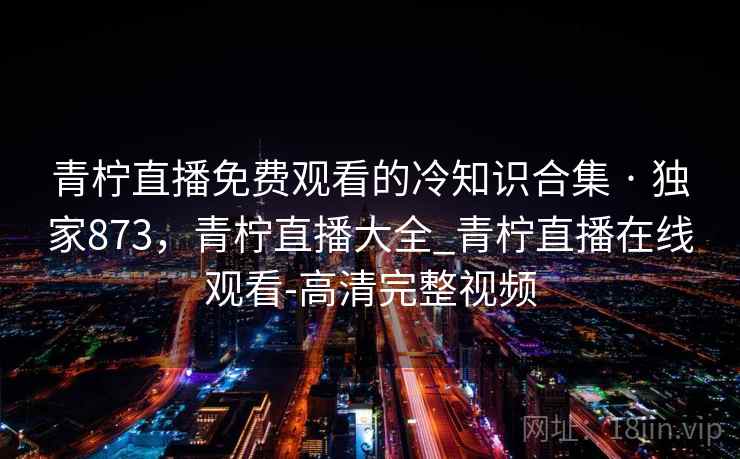 青柠直播免费观看的冷知识合集 · 独家873，青柠直播大全_青柠直播在线观看-高清完整视频