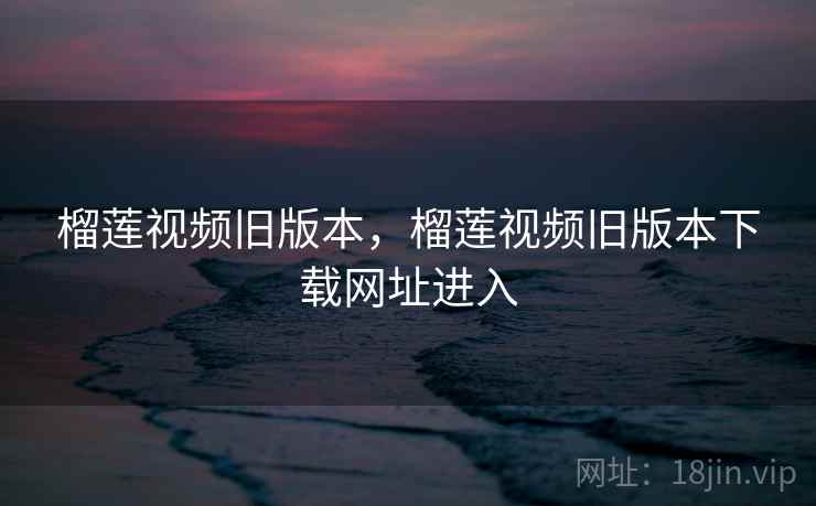 榴莲视频旧版本，榴莲视频旧版本下载网址进入