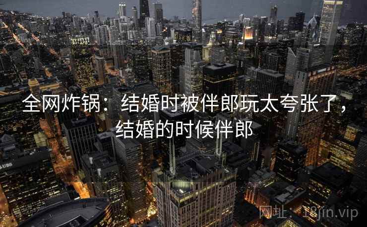 全网炸锅：结婚时被伴郎玩太夸张了，结婚的时候伴郎