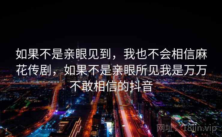 如果不是亲眼见到，我也不会相信麻花传剧，如果不是亲眼所见我是万万不敢相信的抖音