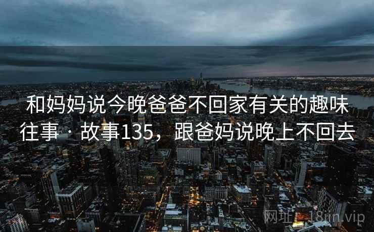 和妈妈说今晚爸爸不回家有关的趣味往事 · 故事135，跟爸妈说晚上不回去