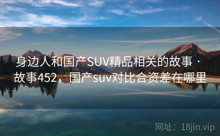 身边人和国产SUV精品相关的故事 · 故事452，国产suv对比合资差在哪里