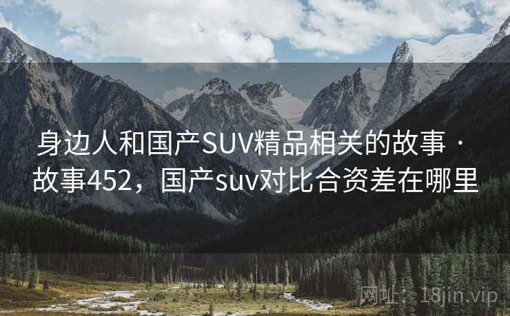 身边人和国产SUV精品相关的故事 · 故事452，国产suv对比合资差在哪里