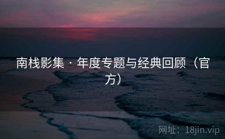 南栈影集 · 年度专题与经典回顾（官方）
