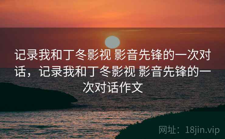 记录我和丁冬影视 影音先锋的一次对话，记录我和丁冬影视 影音先锋的一次对话作文